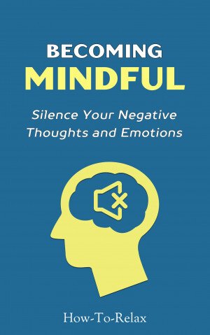 Becoming Mindful - Silence Your Negative Thoughts And Emotions To Regain Control Of Your Life